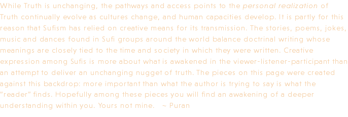 While Truth is unchanging, the pathways and access points to the personal realization of Truth continually evolve as cultures change, and human capacities develop. It is partly for this reason that Sufism has relied on creative means for its transmission. The stories, poems, jokes, music and dances found in Sufi groups around the world balance doctrinal writing whose meanings are closely tied to the time and society in which they were written. Creative expression among Sufis is more about what is awakened in the viewer-listener-participant than an attempt to deliver an unchanging nugget of truth. The pieces on this page were created against this backdrop: more important than what the author is trying to say is what the “reader” finds. Hopefully among these pieces you will find an awakening of a deeper understanding within you. Yours not mine. ~ Puran